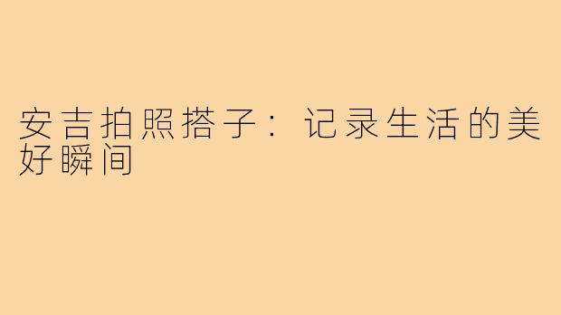 安吉拍照搭子:记录生活的美好瞬间