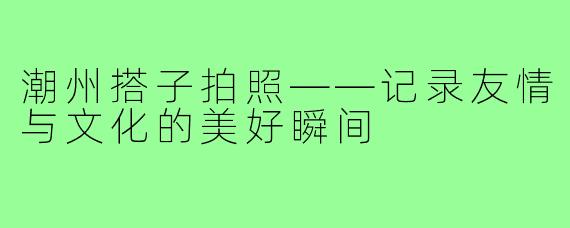 潮州搭子拍照——记录友情与文化的美好瞬间