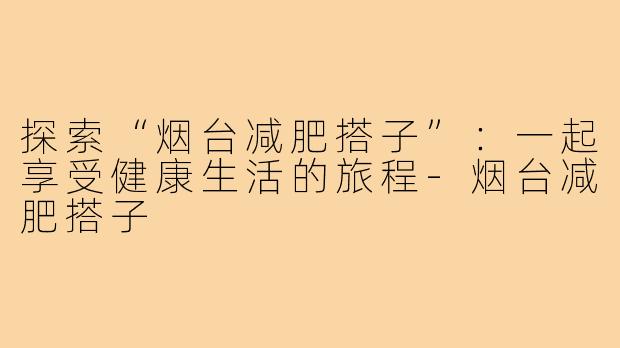 探索“烟台减肥搭子”：一起享受健康生活的旅程-烟台减肥搭子