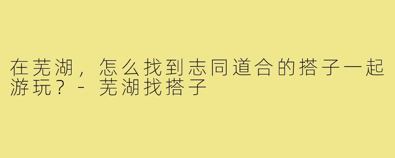 在芜湖，怎么找到志同道合的搭子一起游玩？