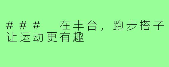 ### 在丰台，跑步搭子让运动更有趣
