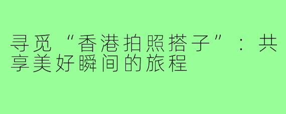 寻觅“香港拍照搭子”：共享美好瞬间的旅程