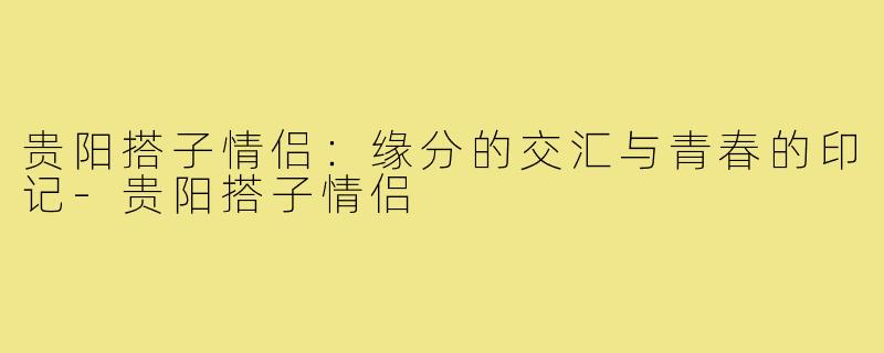 贵阳搭子情侣:缘分的交汇与青春的印记-贵阳搭子情侣