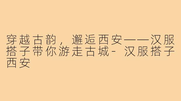 穿越古韵，邂逅西安——汉服搭子带你游走古城-汉服搭子西安