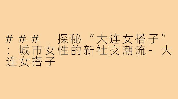 ### 探秘“大连女搭子”：城市女性的新社交潮流-大连女搭子
