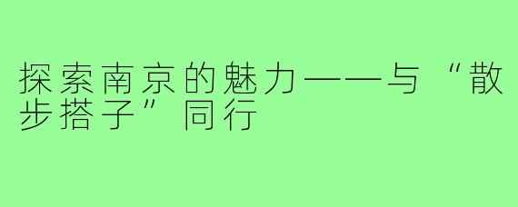 探索南京的魅力——与“散步搭子”同行