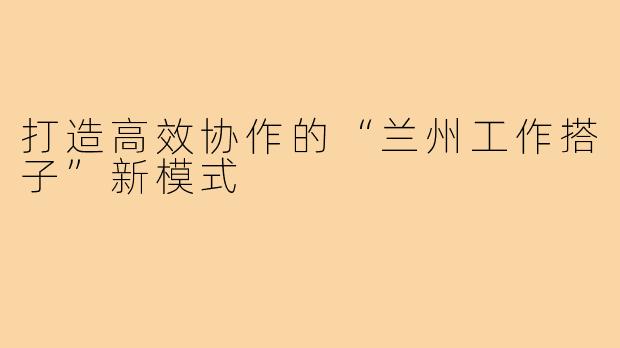 打造高效协作的“兰州工作搭子”新模式