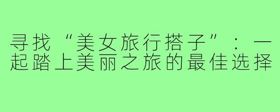 寻找“美女旅行搭子”:一起踏上美丽之旅的最佳选择