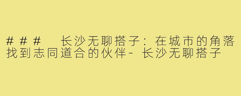 ### 长沙无聊搭子：在城市的角落找到志同道合的伙伴