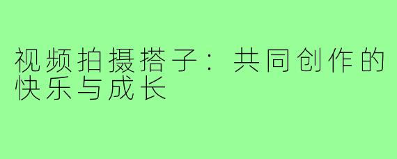 视频拍摄搭子:共同创作的快乐与成长