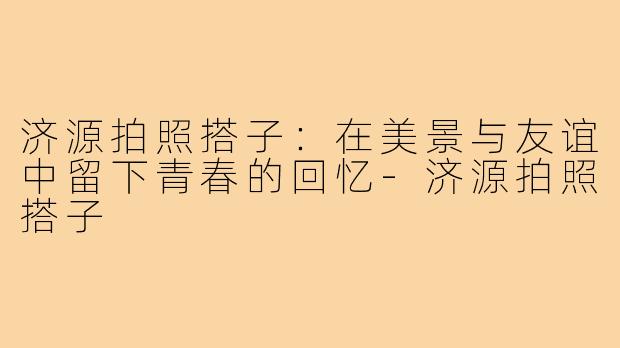 济源拍照搭子：在美景与友谊中留下青春的回忆