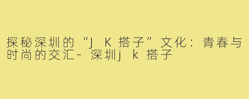 探秘深圳的“JK搭子”文化：青春与时尚的交汇-深圳jk搭子