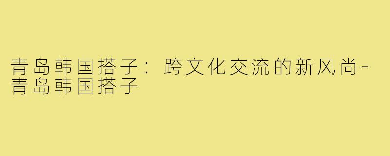 青岛韩国搭子:跨文化交流的新风尚-青岛韩国搭子