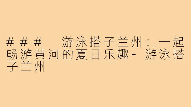 ### 游泳搭子兰州:一起畅游黄河的夏日乐趣-游泳搭子兰州