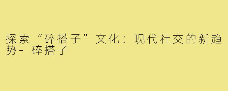 探索“碎搭子”文化:现代社交的新趋势-碎搭子