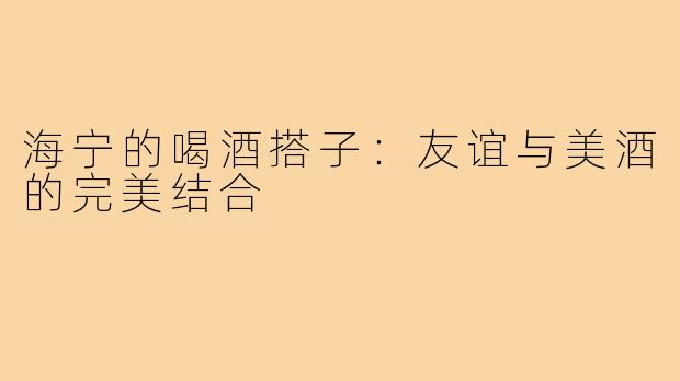 海宁的喝酒搭子：友谊与美酒的完美结合
