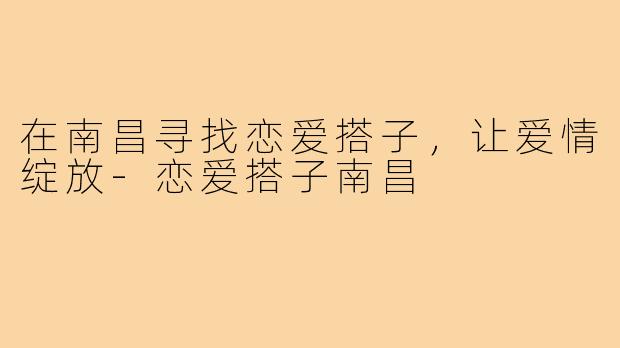 在南昌寻找恋爱搭子，让爱情绽放-恋爱搭子南昌