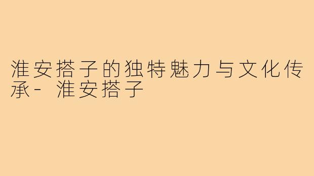 淮安搭子的独特魅力与文化传承-淮安搭子
