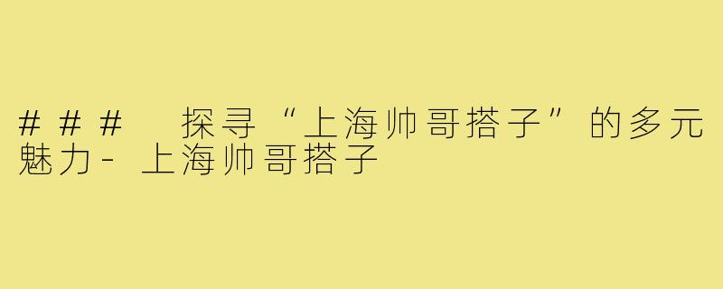 ### 探寻“上海帅哥搭子”的多元魅力-上海帅哥搭子