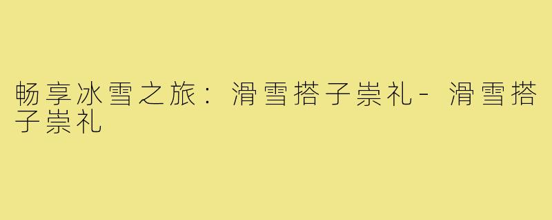 畅享冰雪之旅:滑雪搭子崇礼-滑雪搭子崇礼