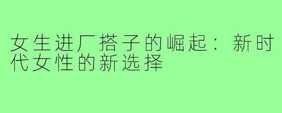 女生进厂搭子的崛起:新时代女性的新选择