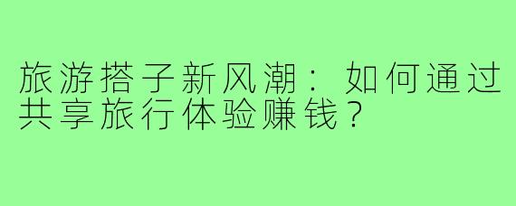 旅游搭子新风潮:如何通过共享旅行体验赚钱?