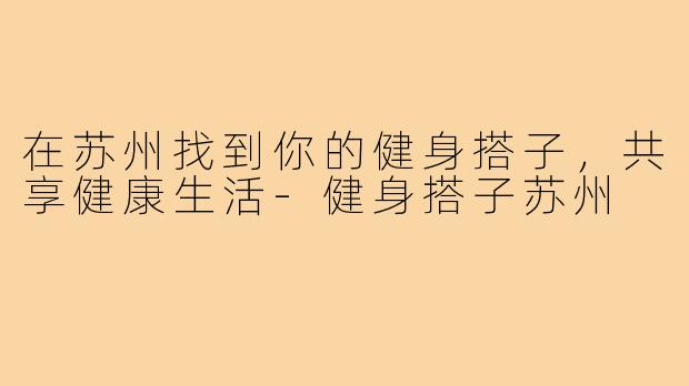 在苏州找到你的健身搭子,共享健康生活-健身搭子苏州