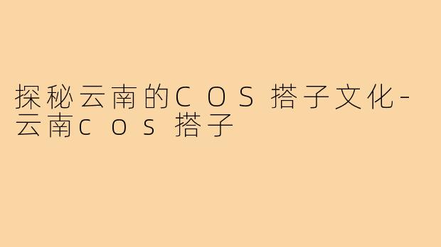探秘云南的COS搭子文化-云南cos搭子