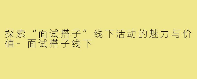 探索“面试搭子”线下活动的魅力与价值-面试搭子线下