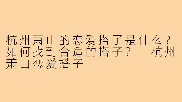 杭州萧山的恋爱搭子是什么?如何找到合适的搭子?-杭州萧山恋爱搭子
