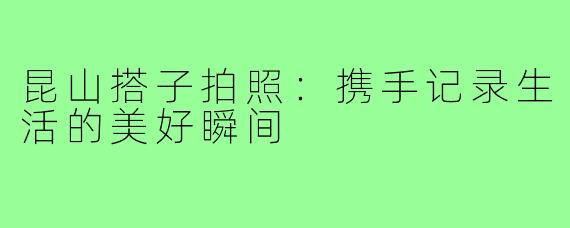 昆山搭子拍照:携手记录生活的美好瞬间
