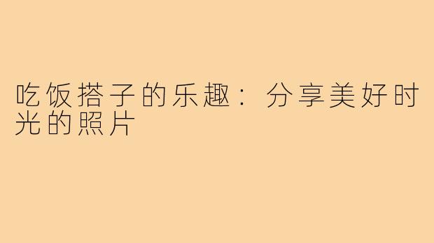 吃饭搭子的乐趣：分享美好时光的照片