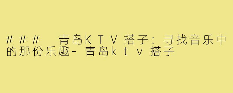 ### 青岛KTV搭子：寻找音乐中的那份乐趣-青岛ktv搭子