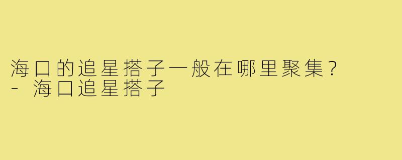 海口的追星搭子一般在哪里聚集? -海口追星搭子