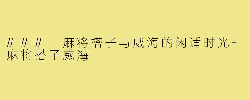 ### 麻将搭子与威海的闲适时光-麻将搭子威海