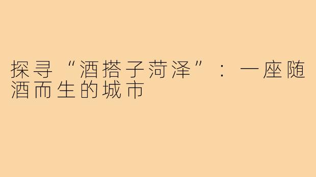 探寻“酒搭子菏泽”：一座随酒而生的城市