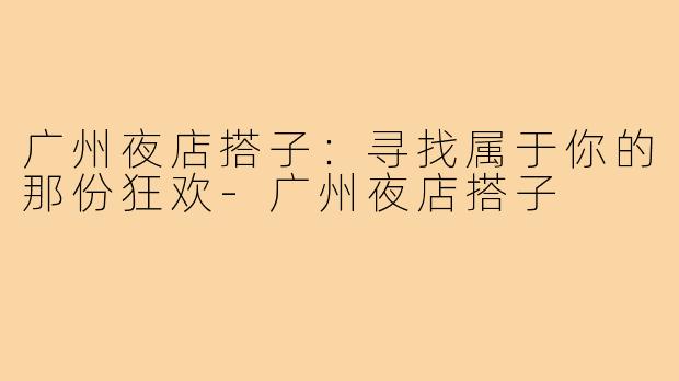 广州夜店搭子:寻找属于你的那份狂欢-广州夜店搭子
