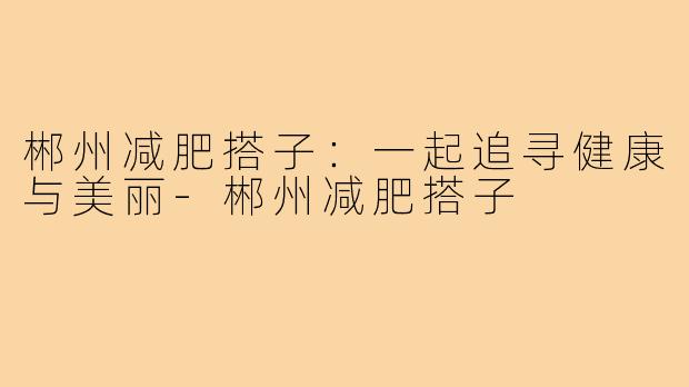 郴州减肥搭子:一起追寻健康与美丽-郴州减肥搭子
