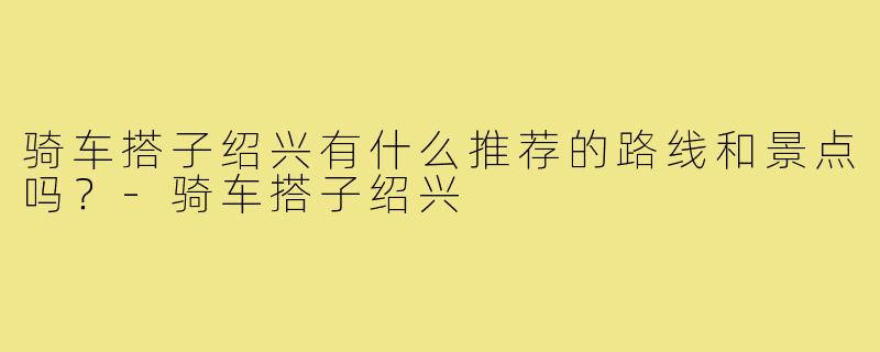 骑车搭子绍兴有什么推荐的路线和景点吗？