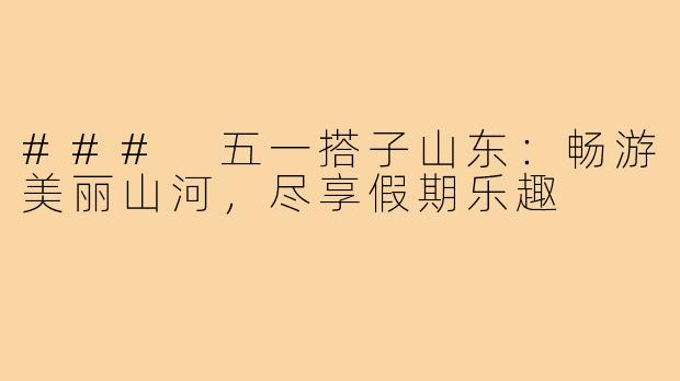 ### 五一搭子山东:畅游美丽山河,尽享假期乐趣
