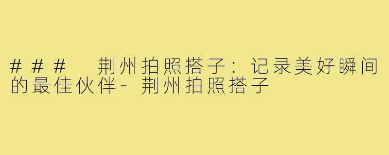 ### 荆州拍照搭子：记录美好瞬间的最佳伙伴-荆州拍照搭子