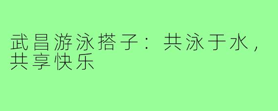 武昌游泳搭子:共泳于水,共享快乐