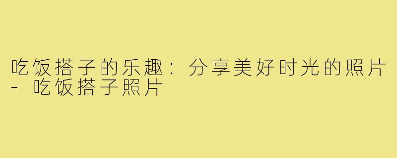 吃饭搭子的乐趣:分享美好时光的照片-吃饭搭子照片