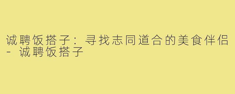 诚聘饭搭子：寻找志同道合的美食伴侣-诚聘饭搭子