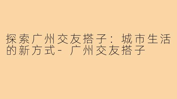 探索广州交友搭子:城市生活的新方式-广州交友搭子