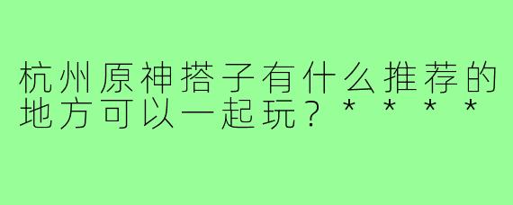 杭州原神搭子有什么推荐的地方可以一起玩？****