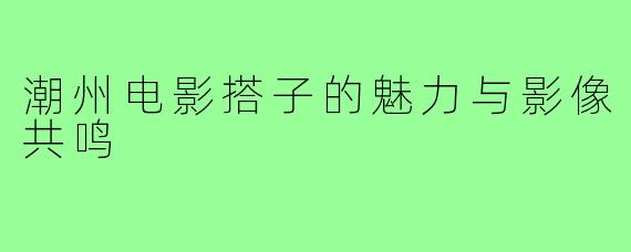 潮州电影搭子的魅力与影像共鸣