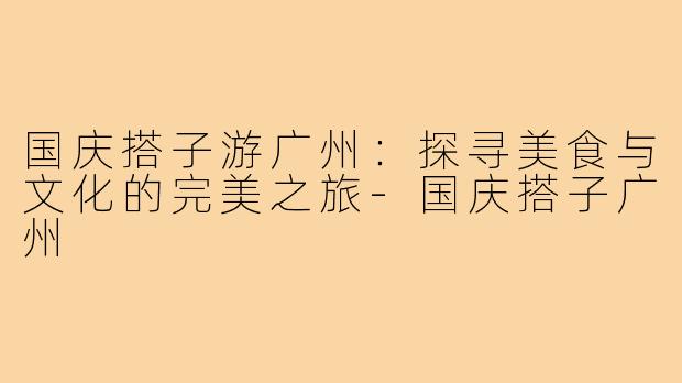 国庆搭子游广州：探寻美食与文化的完美之旅-国庆搭子广州