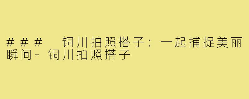 ### 铜川拍照搭子:一起捕捉美丽瞬间-铜川拍照搭子