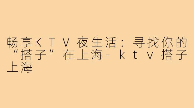 畅享KTV夜生活：寻找你的“搭子”在上海-ktv搭子上海